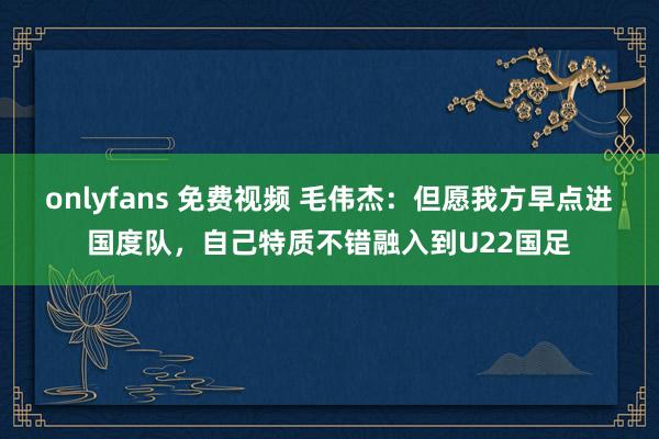 onlyfans 免费视频 毛伟杰：但愿我方早点进国度队，自己特质不错融入到U22国足