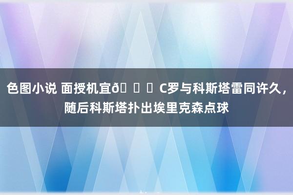 色图小说 面授机宜👌C罗与科斯塔雷同许久，随后科斯塔扑出埃里克森点球