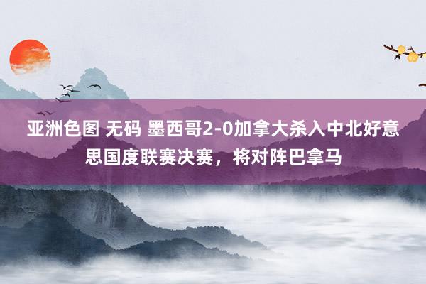 亚洲色图 无码 墨西哥2-0加拿大杀入中北好意思国度联赛决赛，将对阵巴拿马
