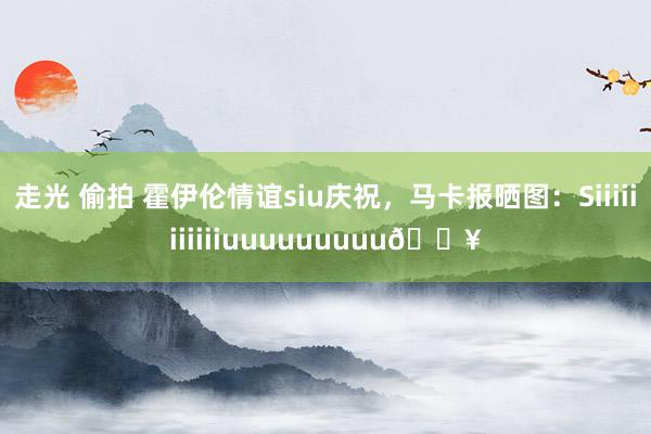 走光 偷拍 霍伊伦情谊siu庆祝，马卡报晒图：Siiiiiiiiiiiuuuuuuuuu🔥