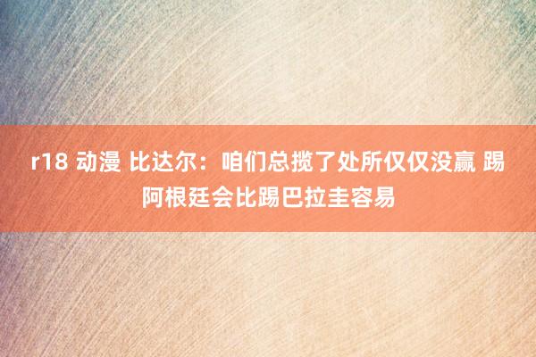 r18 动漫 比达尔：咱们总揽了处所仅仅没赢 踢阿根廷会比踢巴拉圭容易