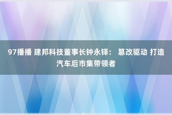 97播播 建邦科技董事长钟永铎： 篡改驱动 打造汽车后市集带领者