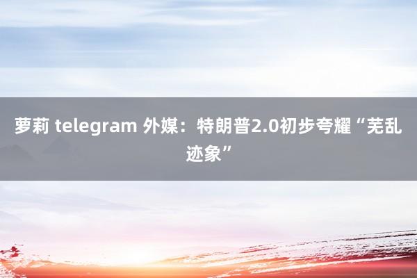 萝莉 telegram 外媒：特朗普2.0初步夸耀“芜乱迹象”