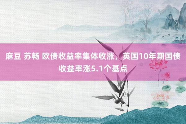 麻豆 苏畅 欧债收益率集体收涨，英国10年期国债收益率涨5.1个基点