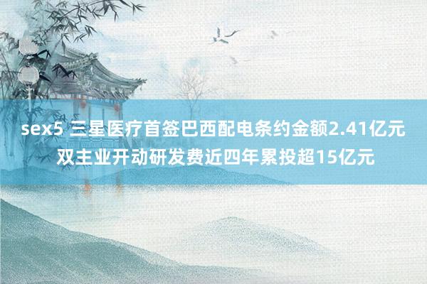 sex5 三星医疗首签巴西配电条约金额2.41亿元 双主业开动研发费近四年累投超15亿元