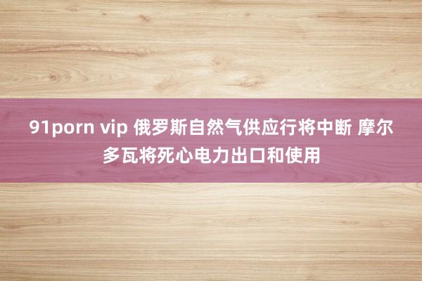 91porn vip 俄罗斯自然气供应行将中断 摩尔多瓦将死心电力出口和使用