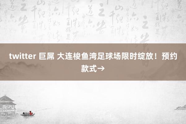 twitter 巨屌 大连梭鱼湾足球场限时绽放！预约款式→