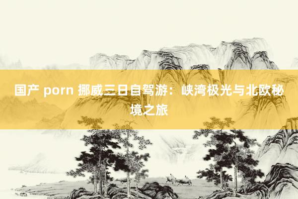 国产 porn 挪威三日自驾游：峡湾极光与北欧秘境之旅