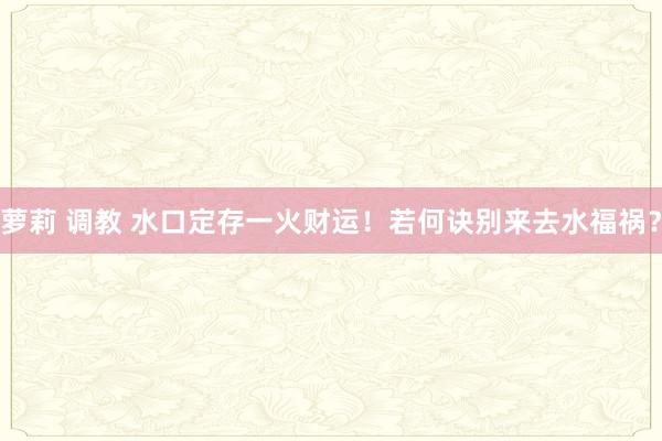 萝莉 调教 水口定存一火财运！若何诀别来去水福祸？