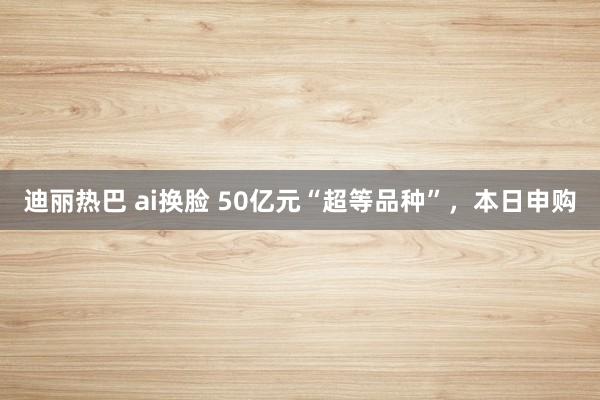 迪丽热巴 ai换脸 50亿元“超等品种”，本日申购