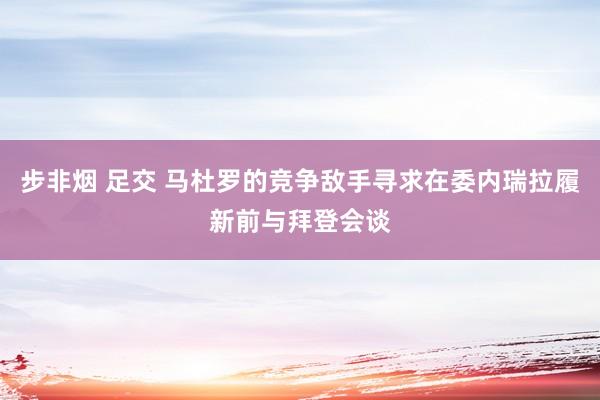 步非烟 足交 马杜罗的竞争敌手寻求在委内瑞拉履新前与拜登会谈