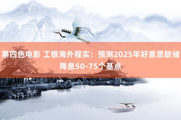 第四色电影 工银海外程实：预测2025年好意思联储降息50-75个基点