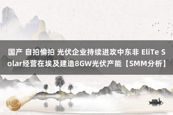 国产 自拍偷拍 光伏企业持续进攻中东非 EliTe Solar经营在埃及建造8GW光伏产能【SMM分析】