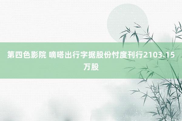 第四色影院 嘀嗒出行字据股份忖度刊行2103.15万股