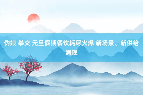 伪娘 拳交 元旦假期餐饮耗尽火爆 新场景、新供给涌现