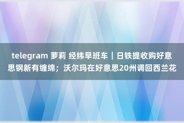 telegram 萝莉 经纬早班车｜日铁提收购好意思钢新有缠绵；沃尔玛在好意思20州调回西兰花