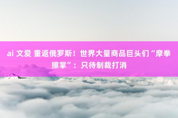 ai 文爱 重返俄罗斯！世界大量商品巨头们“摩拳擦掌”：只待制裁打消