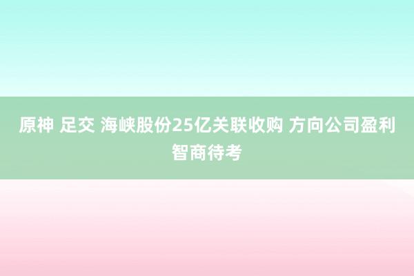 原神 足交 海峡股份25亿关联收购 方向公司盈利智商待考