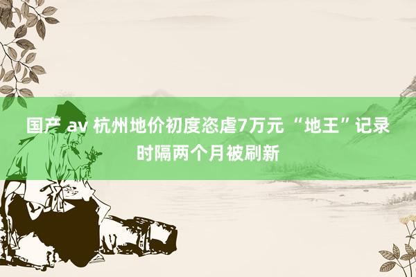 国产 av 杭州地价初度恣虐7万元 “地王”记录时隔两个月被刷新