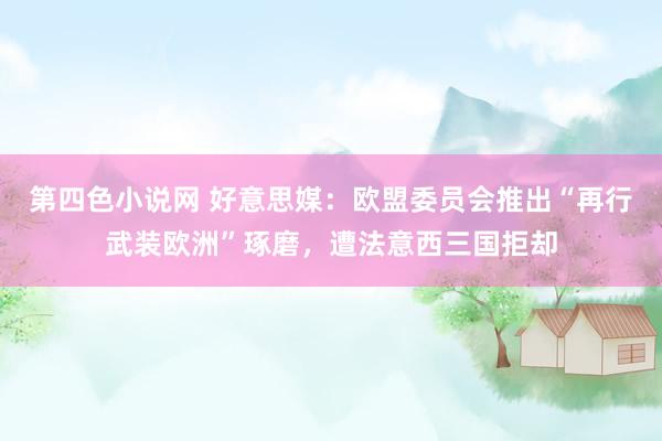 第四色小说网 好意思媒：欧盟委员会推出“再行武装欧洲”琢磨，遭法意西三国拒却