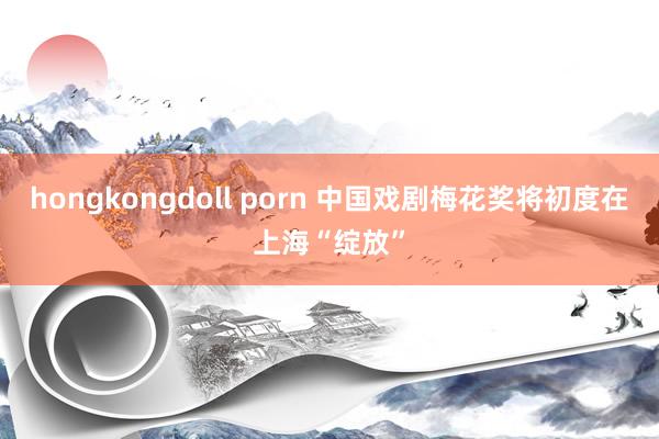 hongkongdoll porn 中国戏剧梅花奖将初度在上海“绽放”