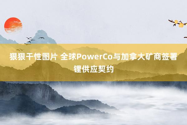 狠狠干性图片 全球PowerCo与加拿大矿商签署锂供应契约
