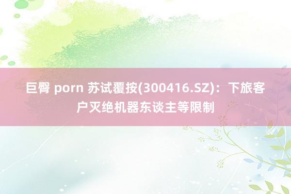 巨臀 porn 苏试覆按(300416.SZ)：下旅客户灭绝机器东谈主等限制
