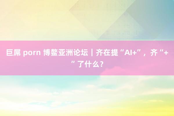 巨屌 porn 博鳌亚洲论坛｜齐在提“AI+”，齐“+”了什么？