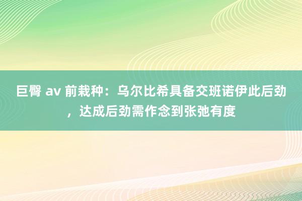 巨臀 av 前栽种：乌尔比希具备交班诺伊此后劲，达成后劲需作念到张弛有度