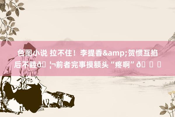 色图小说 拉不住！李提香&贺惯互掐后不睦🦬前者完事摸额头“疼啊”😆