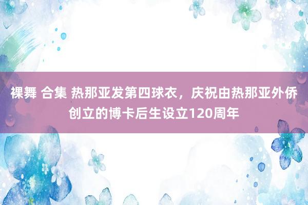 裸舞 合集 热那亚发第四球衣，庆祝由热那亚外侨创立的博卡后生设立120周年