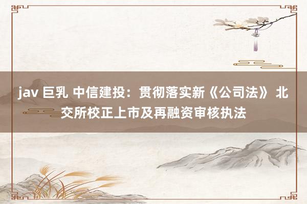 jav 巨乳 中信建投：贯彻落实新《公司法》 北交所校正上市及再融资审核执法