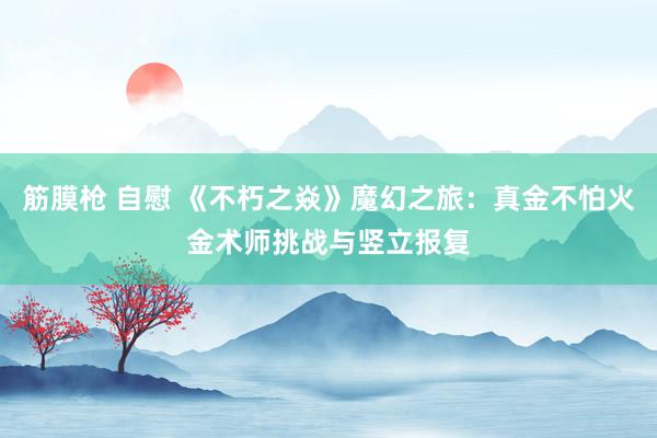 筋膜枪 自慰 《不朽之焱》魔幻之旅：真金不怕火金术师挑战与竖立报复