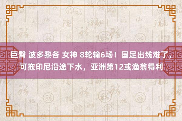 巨臀 波多黎各 女神 8轮输6场！国足出线难了，可拖印尼沿途下水，亚洲第12或渔翁得利