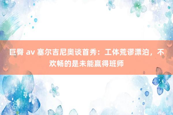 巨臀 av 塞尔吉尼奥谈首秀：工体荒谬漂泊，不欢畅的是未能赢得班师