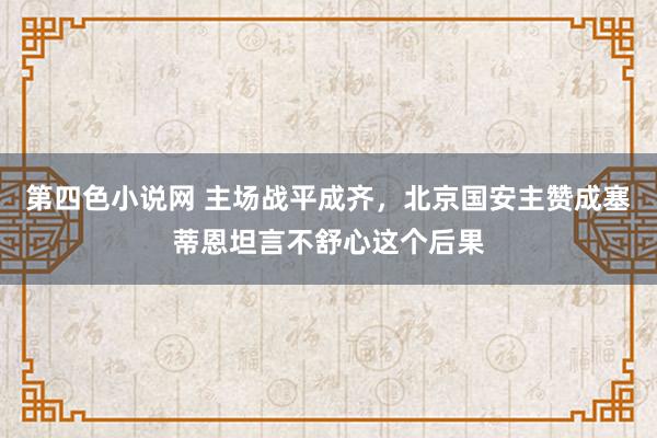 第四色小说网 主场战平成齐，北京国安主赞成塞蒂恩坦言不舒心这个后果