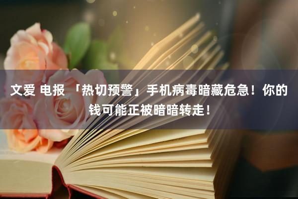 文爱 电报 「热切预警」手机病毒暗藏危急！你的钱可能正被暗暗转走！