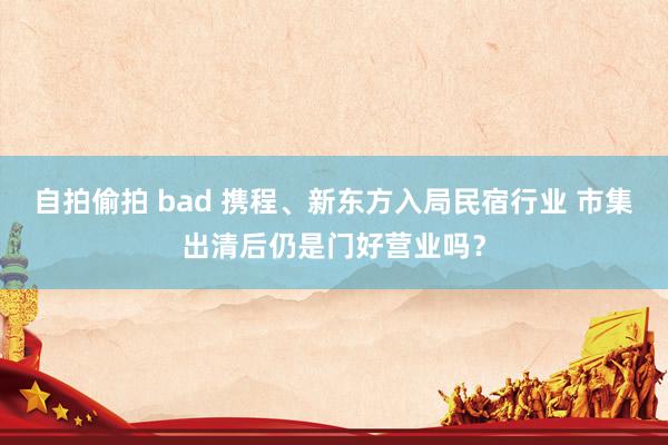 自拍偷拍 bad 携程、新东方入局民宿行业 市集出清后仍是门好营业吗？