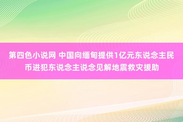 第四色小说网 中国向缅甸提供1亿元东说念主民币进犯东说念主说念见解地震救灾援助