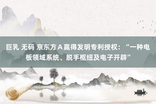 巨乳 无码 京东方Ａ赢得发明专利授权：“一种电板领域系统、脱手枢纽及电子开辟”