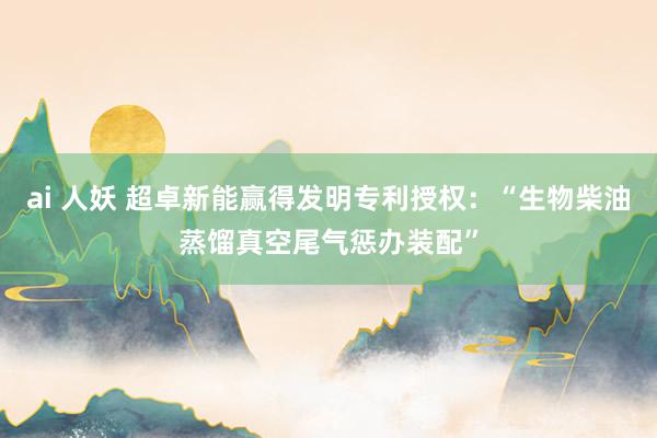 ai 人妖 超卓新能赢得发明专利授权：“生物柴油蒸馏真空尾气惩办装配”