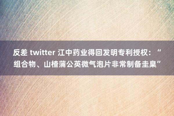 反差 twitter 江中药业得回发明专利授权：“组合物、山楂蒲公英微气泡片非常制备圭臬”