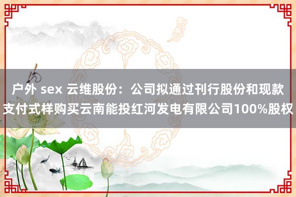户外 sex 云维股份：公司拟通过刊行股份和现款支付式样购买云南能投红河发电有限公司100%股权
