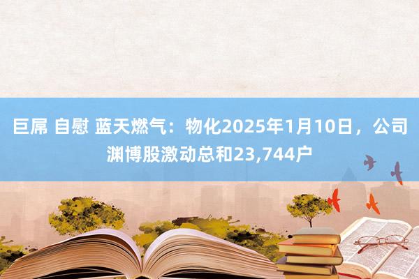 巨屌 自慰 蓝天燃气：物化2025年1月10日，公司渊博股激动总和23，744户