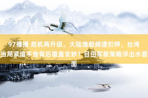 97播播 危机再升级，大陆渔船频遭扣押，台湾当局紧追不舍背后覆盖玄妙？目田军新策略浮出水面