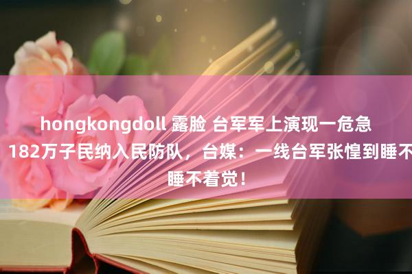 hongkongdoll 露脸 台军军上演现一危急迹象，182万子民纳入民防队，台媒：一线台军张惶到睡不着觉！