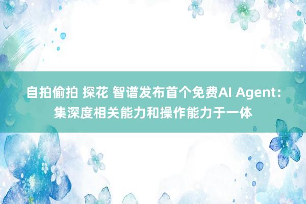 自拍偷拍 探花 智谱发布首个免费AI Agent：集深度相关能力和操作能力于一体