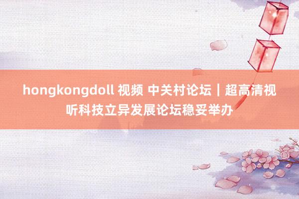 hongkongdoll 视频 中关村论坛｜超高清视听科技立异发展论坛稳妥举办