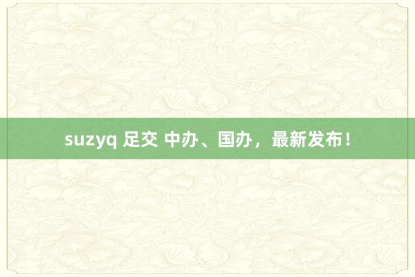 suzyq 足交 中办、国办，最新发布！