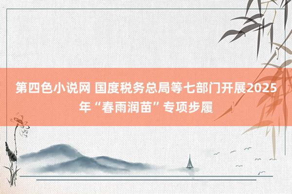 第四色小说网 国度税务总局等七部门开展2025年“春雨润苗”专项步履